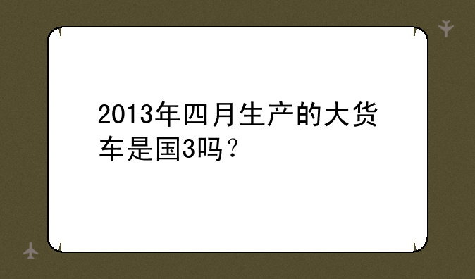 2013年四月生产的大货车是国3吗？