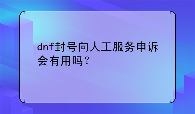 dnf封号向人工服务申诉会有用吗？