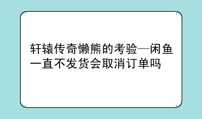 轩辕传奇懒熊的考验—闲鱼一直不发货会取消订单吗