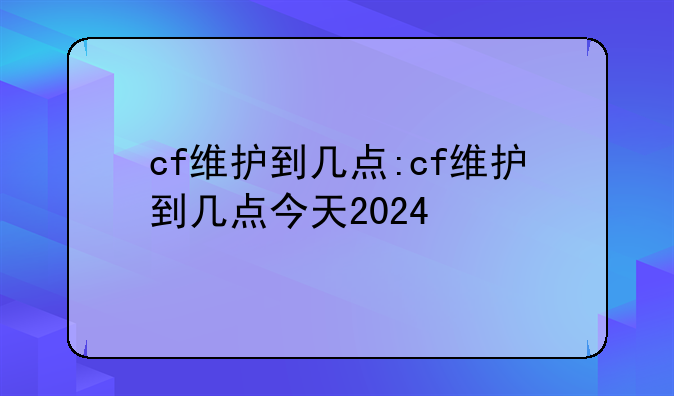 cf维护到几点:cf维护到几点今天2024