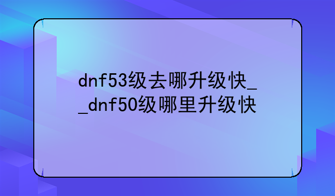 dnf53级去哪升级快__dnf50级哪里升级快