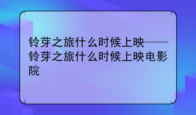 铃芽之旅什么时候上映——铃芽之旅什么时候上映电影院