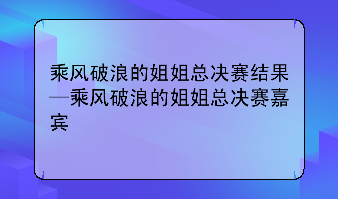 乘风破浪的姐姐总决赛结果—乘风破浪的姐姐总决赛嘉宾