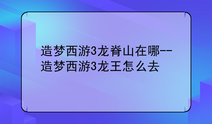 造梦西游3龙脊山在哪--造梦西游3龙王怎么去